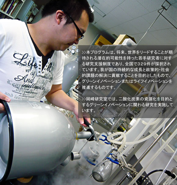 本プログラムは、将来、世界をリードすることが期待される潜在的可能性を持った若手研究者に対する研究支援制度であり,全国で329件が採択されています。我が国の持続的な成長と政策的・社会的課題の解決に貢献することを目的としたもので,グリーンイノベーションまたはライフイノベーションを推進するものです。岡崎研究室では,二酸化炭素の資源化を目的とするグリーンイノベーションに関わる研究を実施しています。