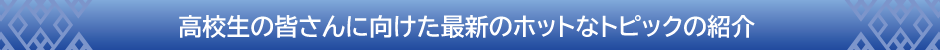 高校生の皆さんに向けた最新のホットなトピックの紹介